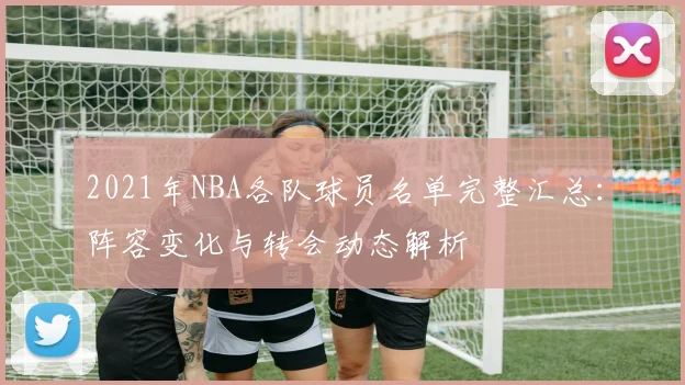 2021年NBA各队球员名单完整汇总：阵容变化与转会动态解析