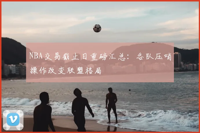 NBA交易截止日重磅汇总：各队压哨操作改变联盟格局