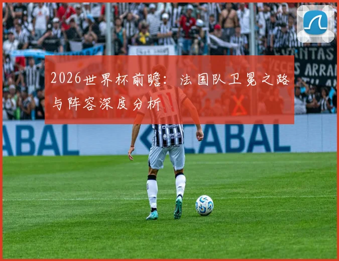 2026世界杯前瞻：法国队卫冕之路与阵容深度分析