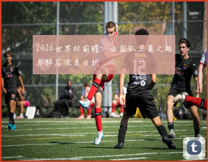 2026世界杯前瞻：法国队卫冕之路与阵容深度分析