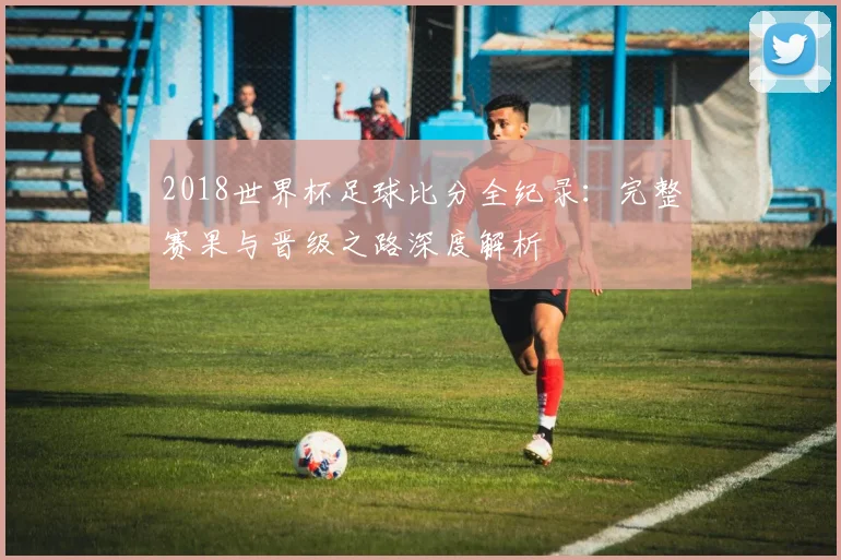 2018世界杯足球比分全纪录：完整赛果与晋级之路深度解析