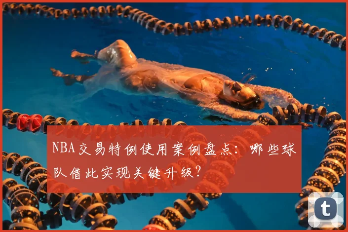 NBA交易特例使用案例盘点：哪些球队借此实现关键升级？