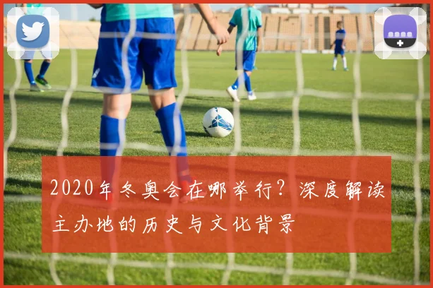 2020年冬奥会在哪举行？深度解读主办地的历史与文化背景