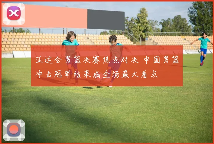 亚运会男篮决赛焦点对决 中国男篮冲击冠军结果成全场最大看点