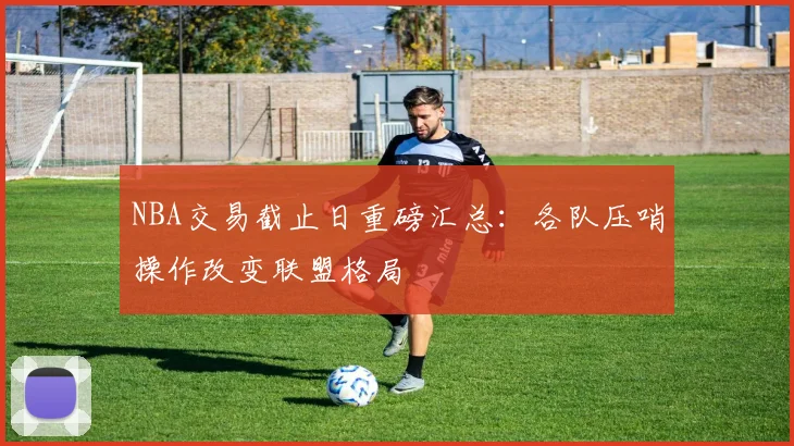NBA交易截止日重磅汇总：各队压哨操作改变联盟格局
