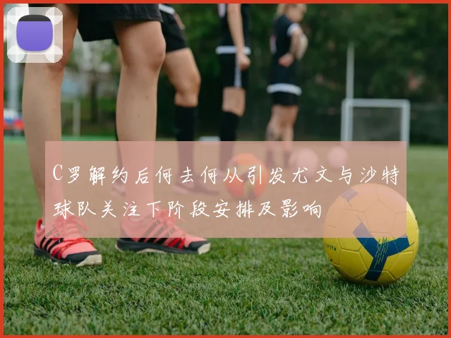 C罗解约后何去何从引发尤文与沙特球队关注下阶段安排及影响